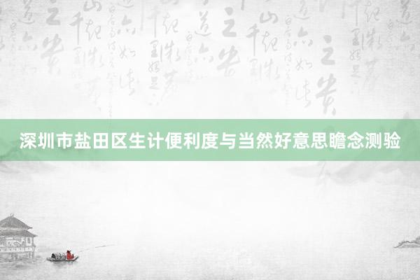 深圳市盐田区生计便利度与当然好意思瞻念测验